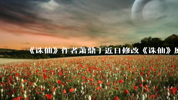 《诛仙》作者萧鼎于近日修改《诛仙》原作并大量删去碧瑶戏份，如何看待这一行为？