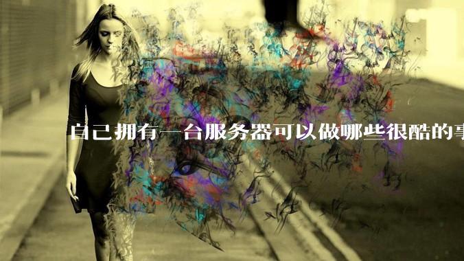 自己拥有一台服务器可以做哪些很酷的事情？