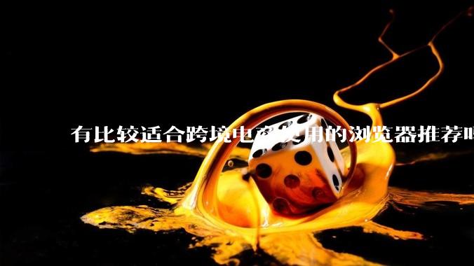 有比较适合跨境电商使用的浏览器推荐吗？