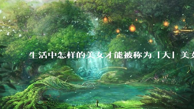 生活中怎样的美女才能被称为「大」美女？